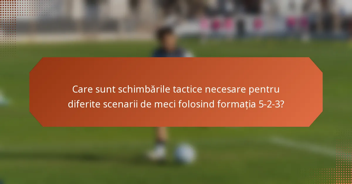 Care sunt schimbările tactice necesare pentru diferite scenarii de meci folosind formația 5-2-3?