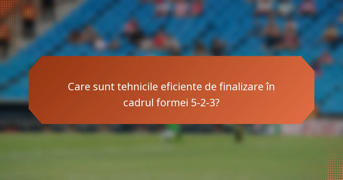 Care sunt tehnicile eficiente de finalizare în cadrul formei 5-2-3?