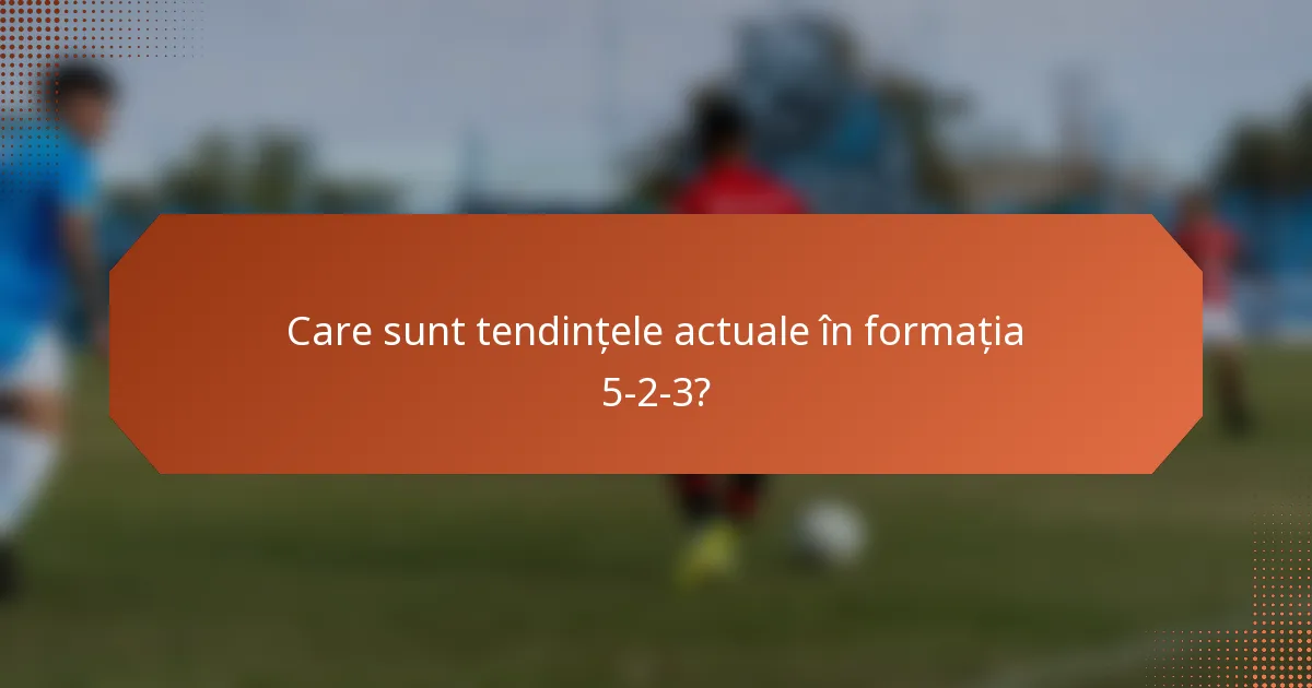 Care sunt tendințele actuale în formația 5-2-3?