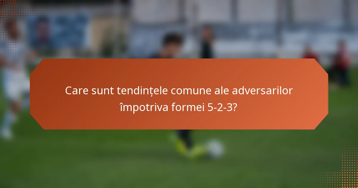 Care sunt tendințele comune ale adversarilor împotriva formei 5-2-3?