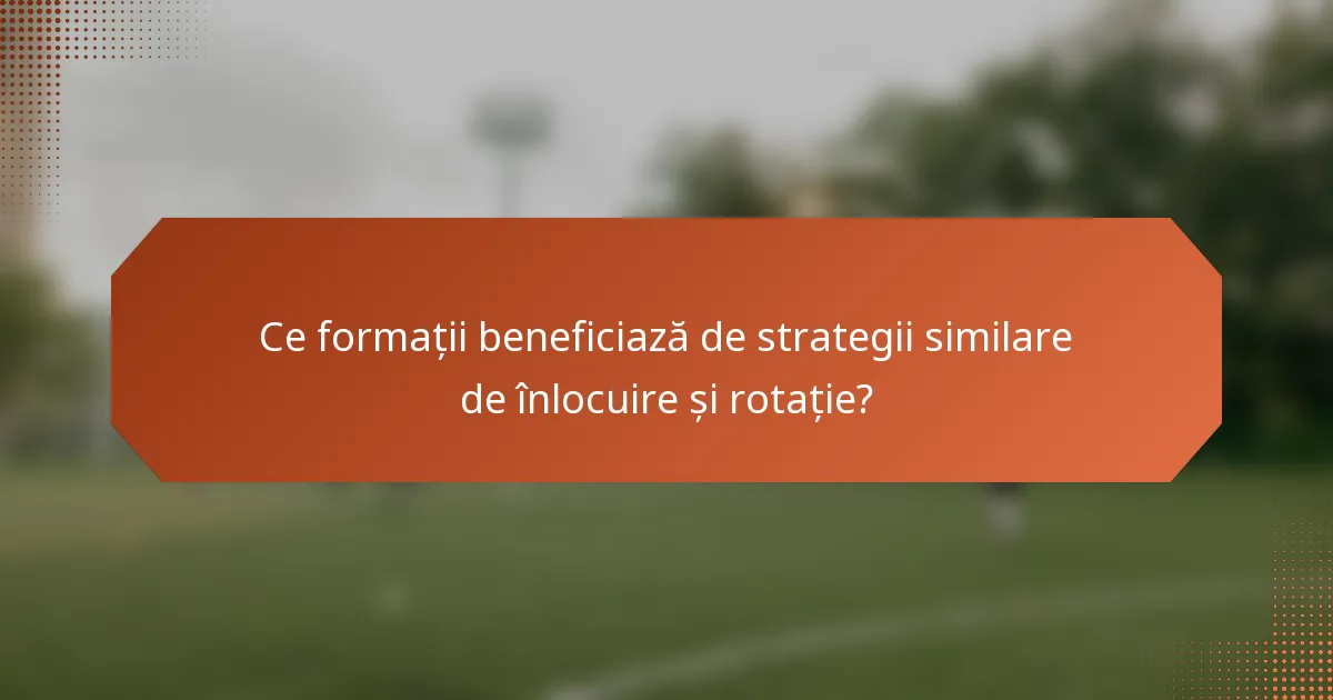 Ce formații beneficiază de strategii similare de înlocuire și rotație?