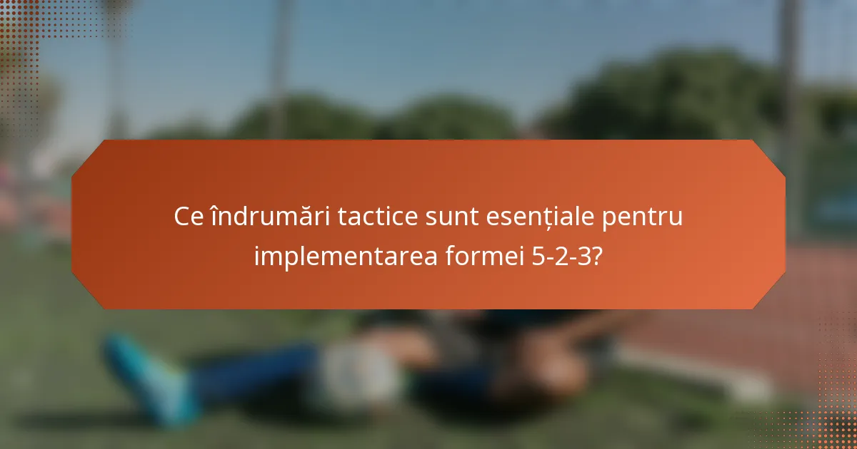 Ce îndrumări tactice sunt esențiale pentru implementarea formei 5-2-3?