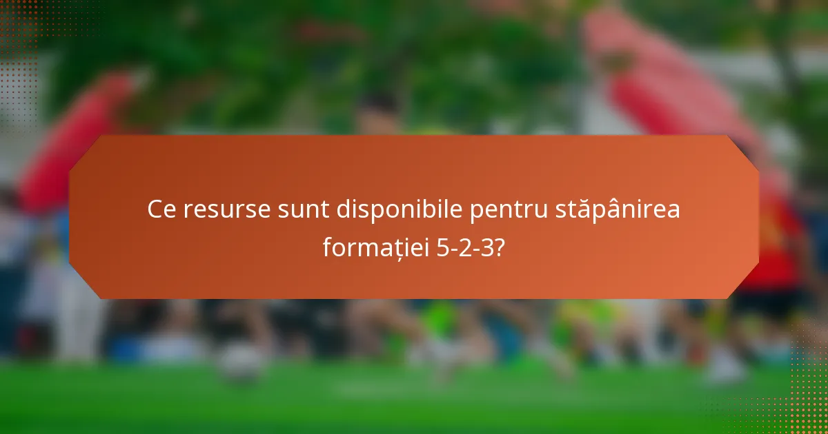 Ce resurse sunt disponibile pentru stăpânirea formației 5-2-3?