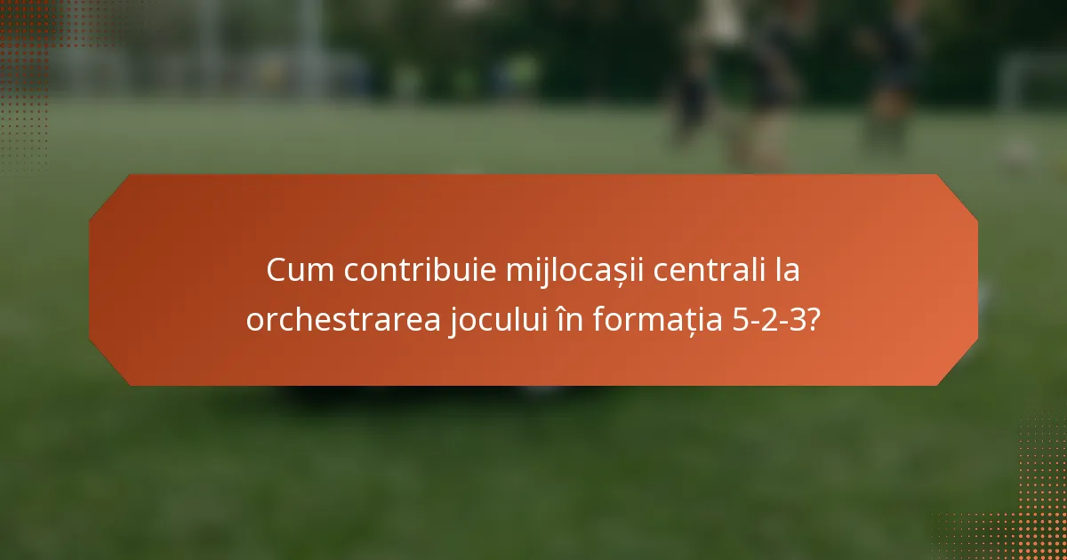 Cum contribuie mijlocașii centrali la orchestrarea jocului în formația 5-2-3?